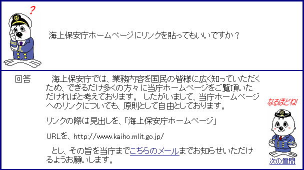 海上保安庁では、業務内容を国民の皆様に広く知っていただくため、できるだけ多くの方々に当庁ホームページをご覧頂いただければと考えております。 　したがいまして、当庁ホームページへのリンクについても、原則として自由としております。　リンクの際は見出しを、「海上保安庁ホームページ」、URLを、http://www.kaiho.mlit.go.jp/　とし、その旨を当庁までこちら（http://www.kaiho.mlit.go.jp/shitugi/index.html）のメールまでお知らせいただけるようお願いします。